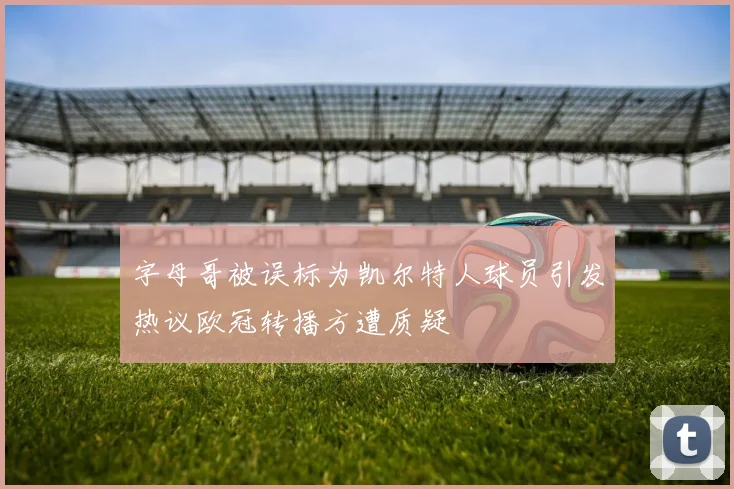 字母哥被误标为凯尔特人球员引发热议欧冠转播方遭质疑