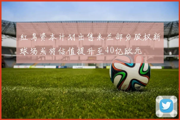 红鸟资本计划出售米兰部分股权新球场或将估值提升至40亿欧元