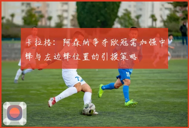 卡拉格：阿森纳争夺欧冠需加强中锋与左边锋位置的引援策略