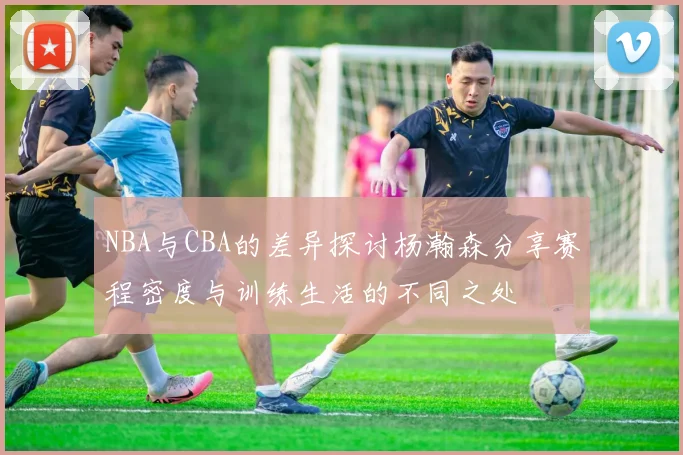 NBA与CBA的差异探讨杨瀚森分享赛程密度与训练生活的不同之处