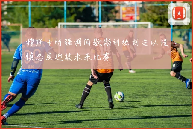 穆斯卡特强调间歇期训练刻苦以谨慎态度迎接未来比赛