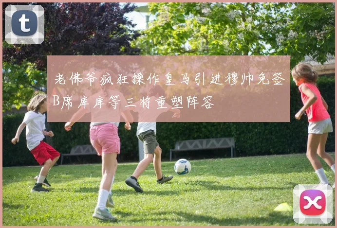 老佛爷疯狂操作皇马引进穆帅免签B席库库等三将重塑阵容