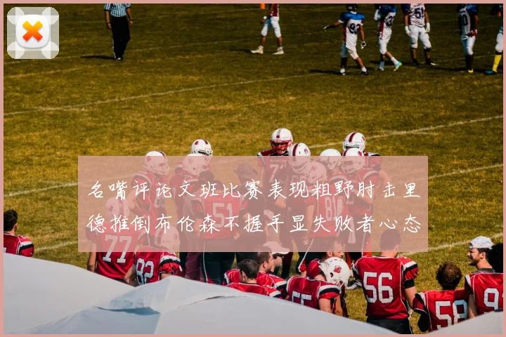 名嘴评论文班比赛表现粗野肘击里德推倒布伦森不握手显失败者心态