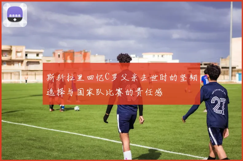 斯科拉里回忆C罗父亲去世时的坚韧选择与国家队比赛的责任感